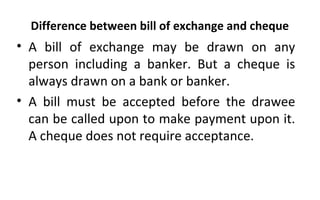 Difference between bill of exchange and cheque
• A bill of exchange may be drawn on any
person including a banker. But a cheque is
always drawn on a bank or banker.
• A bill must be accepted before the drawee
can be called upon to make payment upon it.
A cheque does not require acceptance.
 