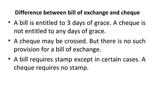 Difference between bill of exchange and cheque
• A bill is entitled to 3 days of grace. A cheque is
not entitled to any days of grace.
• A cheque may be crossed. But there is no such
provision for a bill of exchange.
• A bill requires stamp except in certain cases. A
cheque requires no stamp.
 