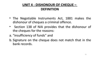 UNIT 4 - DISHONOUR OF CHEQUE –
DEFINITION
• The Negotiable Instruments Act, 1881 makes the
dishonour of cheques a criminal offence.
• Section 138 of NIA provides that the dishonour of
the cheques for the reasons:
a. “insufficiency of funds” and
b. Signature on the cheque does not match that in the
bank records.
55
 
