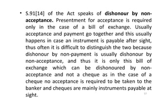 • S.91[14] of the Act speaks of dishonour by non-
acceptance. Presentment for acceptance is required
only in the case of a bill of exchange. Usually
acceptance and payment go together and this usually
happens in case an instrument is payable after sight,
thus often it is difficult to distinguish the two because
dishonour by non-payment is usually dishonour by
non-acceptance, and thus it is only this bill of
exchange which can be dishonoured by non-
acceptance and not a cheque as in the case of a
cheque no acceptance is required to be taken to the
banker and cheques are mainly instruments payable at
sight. 57
 