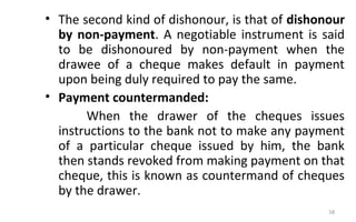 • The second kind of dishonour, is that of dishonour
by non-payment. A negotiable instrument is said
to be dishonoured by non-payment when the
drawee of a cheque makes default in payment
upon being duly required to pay the same.
• Payment countermanded:
When the drawer of the cheques issues
instructions to the bank not to make any payment
of a particular cheque issued by him, the bank
then stands revoked from making payment on that
cheque, this is known as countermand of cheques
by the drawer.
58
 