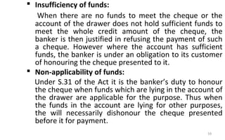 Insufficiency of funds:
When there are no funds to meet the cheque or the
account of the drawer does not hold sufficient funds to
meet the whole credit amount of the cheque, the
banker is then justified in refusing the payment of such
a cheque. However where the account has sufficient
funds, the banker is under an obligation to its customer
of honouring the cheque presented to it.
 Non-applicability of funds:
Under S.31 of the Act it is the banker’s duty to honour
the cheque when funds which are lying in the account of
the drawer are applicable for the purpose. Thus when
the funds in the account are lying for other purposes,
the will necessarily dishonour the cheque presented
before it for payment.
59
 
