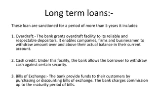 These loan are sanctioned for a period of more than 5 years it includes:
1. Overdraft:- The bank grants overdraft facility to its reliable and
respectable depositors. It enables companies, firms and businessmen to
withdraw amount over and above their actual balance in their current
account.
2. Cash credit: Under this facility, the bank allows the borrower to withdraw
cash against certain security.
3. Bills of Exchange:- The bank provide funds to their customers by
purchasing or discounting bills of exchange. The bank charges commission
up to the maturity period of bills.
Long term loans:-
 