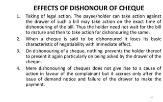 EFFECTS OF DISHONOUR OF CHEQUE
1. Taking of legal action. The payee/holder can take action against
the drawer of such a bill may take action on the exact time of
dishonouring of the bill. Thus the holder need not wait for the bill
to mature and then to take action for dishonouring the same.
2. When a cheque is said to be dishonoured it loses its basic
characteristic of negotiability with immediate effect.
3. On dishonouring of a cheque, nothing prevents the holder thereof
to present it again particularly on being asked by the drawer of the
cheque.
4. Mere dishonouring of cheques does not give rise to a cause of
action in favour of the complainant but it accrues only after the
issue of demand notice and failure of the drawer to make the
payment.
60
 