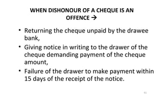 WHEN DISHONOUR OF A CHEQUE IS AN
OFFENCE 
• Returning the cheque unpaid by the drawee
bank,
• Giving notice in writing to the drawer of the
cheque demanding payment of the cheque
amount,
• Failure of the drawer to make payment within
15 days of the receipt of the notice.
61
 