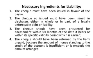 Necessary Ingredients for Liability:
1. The cheque must have been issued in favour of the
payee.
2. The cheque so issued must have been issued in
discharge, either in whole or in part, of a legally
enforceable debt or liability.
3. The cheque should have been presented for
encashment within six months of the date it bears or
within its specific validity period which is earlier;
4. The cheque should have been returned by the bank
unpaid, because the amount of money standing to the
credit of the account is insufficient or it exceeds the
amount arranged.
63
 