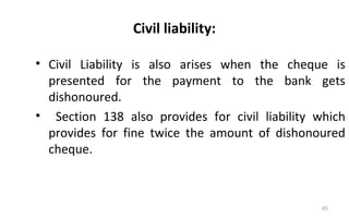 Civil liability:
• Civil Liability is also arises when the cheque is
presented for the payment to the bank gets
dishonoured.
• Section 138 also provides for civil liability which
provides for fine twice the amount of dishonoured
cheque.
65
 