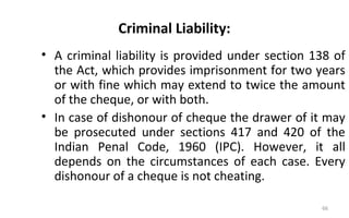 Criminal Liability:
• A criminal liability is provided under section 138 of
the Act, which provides imprisonment for two years
or with fine which may extend to twice the amount
of the cheque, or with both.
• In case of dishonour of cheque the drawer of it may
be prosecuted under sections 417 and 420 of the
Indian Penal Code, 1960 (IPC). However, it all
depends on the circumstances of each case. Every
dishonour of a cheque is not cheating.
66
 
