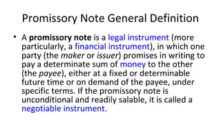 Promissory Note General Definition
• A promissory note is a legal instrument (more
particularly, a financial instrument), in which one
party (the maker or issuer) promises in writing to
pay a determinate sum of money to the other
(the payee), either at a fixed or determinable
future time or on demand of the payee, under
specific terms. If the promissory note is
unconditional and readily salable, it is called a
negotiable instrument.
 