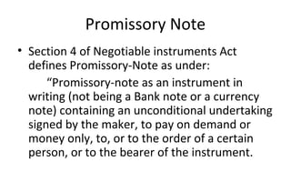 Promissory Note
• Section 4 of Negotiable instruments Act
defines Promissory-Note as under:
“Promissory-note as an instrument in
writing (not being a Bank note or a currency
note) containing an unconditional undertaking
signed by the maker, to pay on demand or
money only, to, or to the order of a certain
person, or to the bearer of the instrument.
 