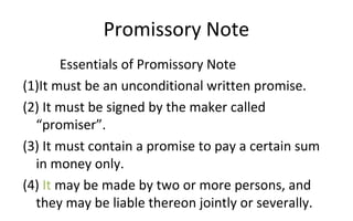 Promissory Note
Essentials of Promissory Note
(1)It must be an unconditional written promise.
(2) It must be signed by the maker called
“promiser”.
(3) It must contain a promise to pay a certain sum
in money only.
(4) It may be made by two or more persons, and
they may be liable thereon jointly or severally.
 