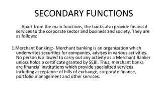 Apart from the main functions, the banks also provide financial
services to the corporate sector and business and society. They are
as follows:
1.Merchant Banking:- Merchant banking is an organization which
underwrites securities for companies, advises in various activities.
No person is allowed to carry out any activity as a Merchant Banker
unless holds a certificate granted by SEBI. Thus, merchant banks
are financial institutions which provide specialized services
including acceptance of bills of exchange, corporate finance,
portfolio management and other services.
SECONDARY FUNCTIONS
 