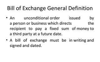 Bill of Exchange General Definition
• An unconditional order issued by
a person or business which directs the
recipient to pay a fixed sum of money to
a third party at a future date.
• A bill of exchange must be in writing and
signed and dated.
 