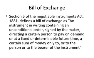 Bill of Exchange
• Section 5 of the negotiable instruments Act,
1881, defines a bill of exchange as “An
instrument in writing containing an
unconditional order, signed by the maker,
directing a certain person to pay on demand
or at a fixed or determinable future time, a
certain sum of money only to, or to the
person or to the bearer of the instrument”.
 