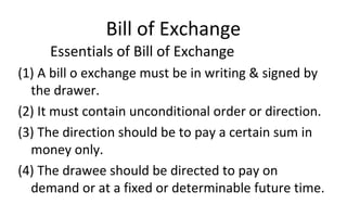 Bill of Exchange
Essentials of Bill of Exchange
(1) A bill o exchange must be in writing & signed by
the drawer.
(2) It must contain unconditional order or direction.
(3) The direction should be to pay a certain sum in
money only.
(4) The drawee should be directed to pay on
demand or at a fixed or determinable future time.
 
