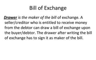 Bill of Exchange
Drawer is the maker of the bill of exchange. A
seller/creditor who is entitled to receive money
from the debtor can draw a bill of exchange upon
the buyer/debtor. The drawer after writing the bill
of exchange has to sign it as maker of the bill.
 