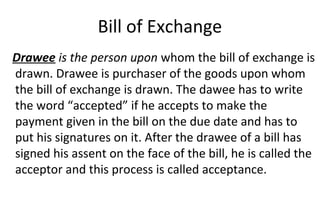Bill of Exchange
Drawee is the person upon whom the bill of exchange is
drawn. Drawee is purchaser of the goods upon whom
the bill of exchange is drawn. The dawee has to write
the word “accepted” if he accepts to make the
payment given in the bill on the due date and has to
put his signatures on it. After the drawee of a bill has
signed his assent on the face of the bill, he is called the
acceptor and this process is called acceptance.
 