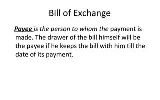 Bill of Exchange
Payee is the person to whom the payment is
made. The drawer of the bill himself will be
the payee if he keeps the bill with him till the
date of its payment.
 