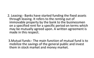 2. Leasing:- Banks have started funding the fixed assets
through leasing. It refers to the renting out of
immovable property by the bank to the businessmen
on a specified rent for a specific period on terms which
may be mutually agreed upon. A written agreement is
made in this respect.
3.Mutual funds:- The main function of mutual fund is to
mobilize the savings of the general public and invest
them in stock market and money market.
 