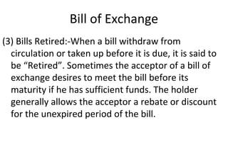 Bill of Exchange
(3) Bills Retired:-When a bill withdraw from
circulation or taken up before it is due, it is said to
be “Retired”. Sometimes the acceptor of a bill of
exchange desires to meet the bill before its
maturity if he has sufficient funds. The holder
generally allows the acceptor a rebate or discount
for the unexpired period of the bill.
 
