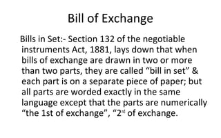Bill of Exchange
Bills in Set:- Section 132 of the negotiable
instruments Act, 1881, lays down that when
bills of exchange are drawn in two or more
than two parts, they are called “bill in set” &
each part is on a separate piece of paper; but
all parts are worded exactly in the same
language except that the parts are numerically
“the 1st of exchange”, “2nd
of exchange.
 