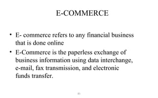 E-COMMERCE
• E- commerce refers to any financial business
that is done online
• E-Commerce is the paperless exchange of
business information using data interchange,
e-mail, fax transmission, and electronic
funds transfer.
85
 