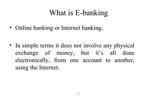 What is E-banking
• Online banking or Internet banking.
• In simple terms it does not involve any physical
exchange of money, but it’s all done
electronically, from one account to another,
using the Internet.
87
 