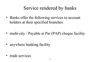Service rendered by banks
• Banks offer the following services to account
holders at their specified branches
• multi-city / Payable at Par (PAP) cheque facility
• anywhere banking facility
• trade services
89
 