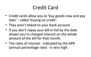 Credit Card
• Credit cards allow you to 'buy goods now and pay 
later' - called 'buying on credit'. 
• They aren't linked to your bank account.
• If you don't repay your bill in full by the date 
shown you're charged interest on the whole 
amount of the bill for that month. 
• The rates of interest - indicated by the APR 
(annual percentage rate) - is very high. 
 