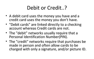 Debit or Credit..?
• A debit card uses the money you have and a 
credit card uses the money you don't have.
• "Debit cards" are linked directly to a checking 
account whereas Credit cards are not.
• The "debit" networks usually require that a 
Personal Identification Number(PIN).
• The "credit" networks require that purchases be 
made in person and often allow cards to be 
charged with only a signature, and/or picture ID.  
 