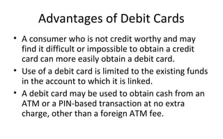 Advantages of Debit Cards
• A consumer who is not credit worthy and may 
find it difficult or impossible to obtain a credit 
card can more easily obtain a debit card.
• Use of a debit card is limited to the existing funds 
in the account to which it is linked.
• A debit card may be used to obtain cash from an 
ATM or a PIN-based transaction at no extra 
charge, other than a foreign ATM fee. 
 