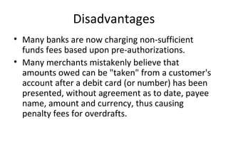 Disadvantages
• Many banks are now charging non-sufficient 
funds fees based upon pre-authorizations.
• Many merchants mistakenly believe that 
amounts owed can be "taken" from a customer's 
account after a debit card (or number) has been 
presented, without agreement as to date, payee 
name, amount and currency, thus causing 
penalty fees for overdrafts.
 