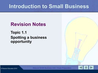 Introduction to Small Business


              Revision Notes
              Topic 1.1
              Spotting a business
              opportunity




© Pearson Education 2010   Edexcel GCSE Business Unit 1 Exam Preparation
 