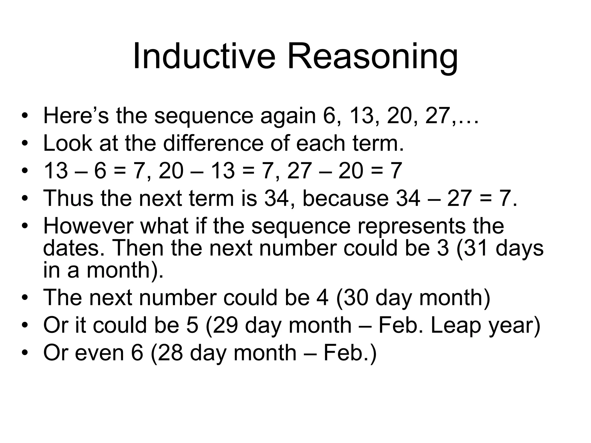 Inductive Reasoning
• Here’s the sequence again 6, 13, 20, 27,…
• Look at the difference of each term.
• 13 – 6 = 7, 20 – 13 = 7, 27 – 20 = 7
• Thus the next term is 34, because 34 – 27 = 7.
• However what if the sequence represents the
dates. Then the next number could be 3 (31 days
in a month).
• The next number could be 4 (30 day month)
• Or it could be 5 (29 day month – Feb. Leap year)
• Or even 6 (28 day month – Feb.)
 