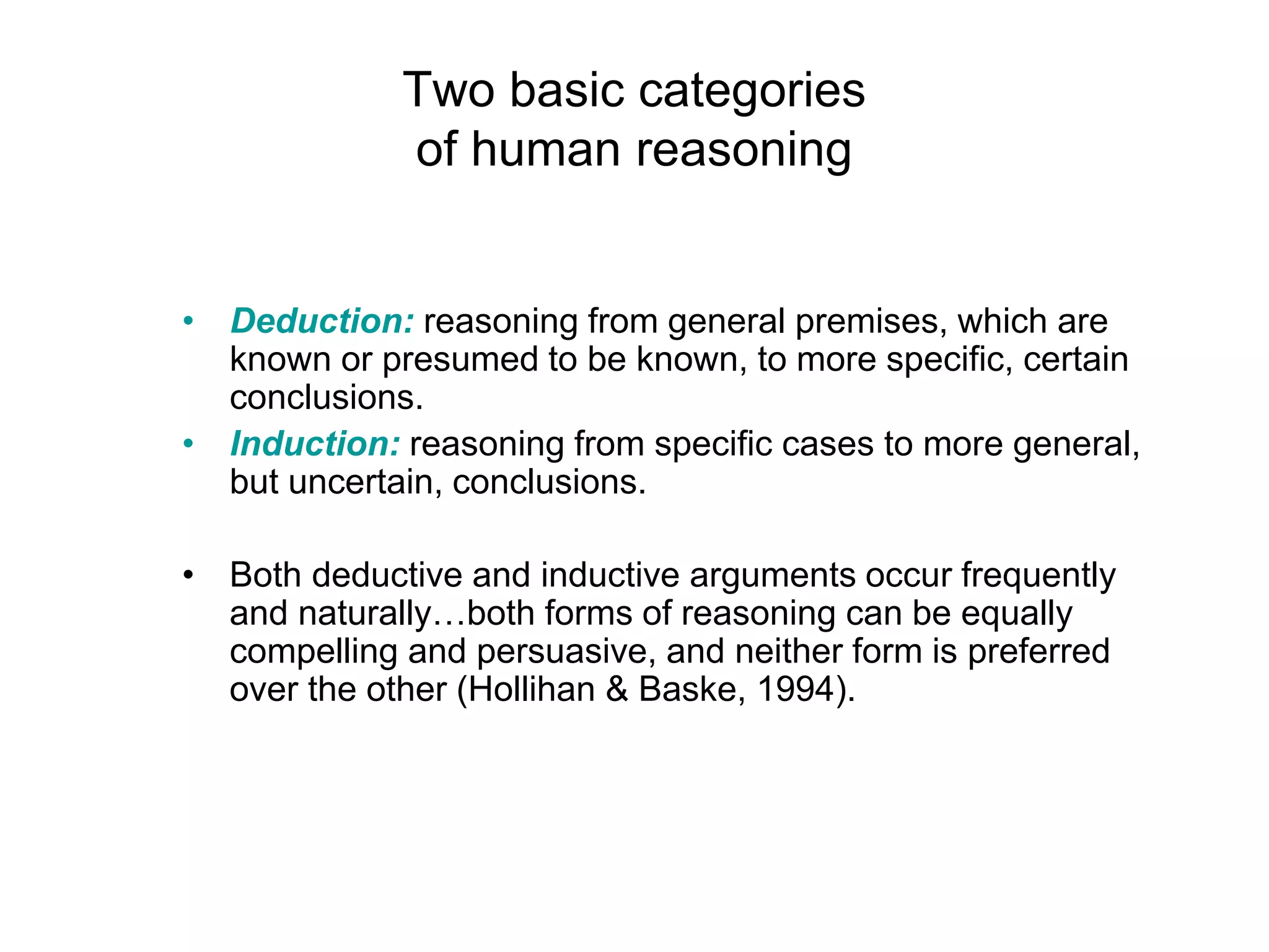 Two basic categories
of human reasoning
• Deduction: reasoning from general premises, which are
known or presumed to be known, to more specific, certain
conclusions.
• Induction: reasoning from specific cases to more general,
but uncertain, conclusions.
• Both deductive and inductive arguments occur frequently
and naturally…both forms of reasoning can be equally
compelling and persuasive, and neither form is preferred
over the other (Hollihan & Baske, 1994).
 
