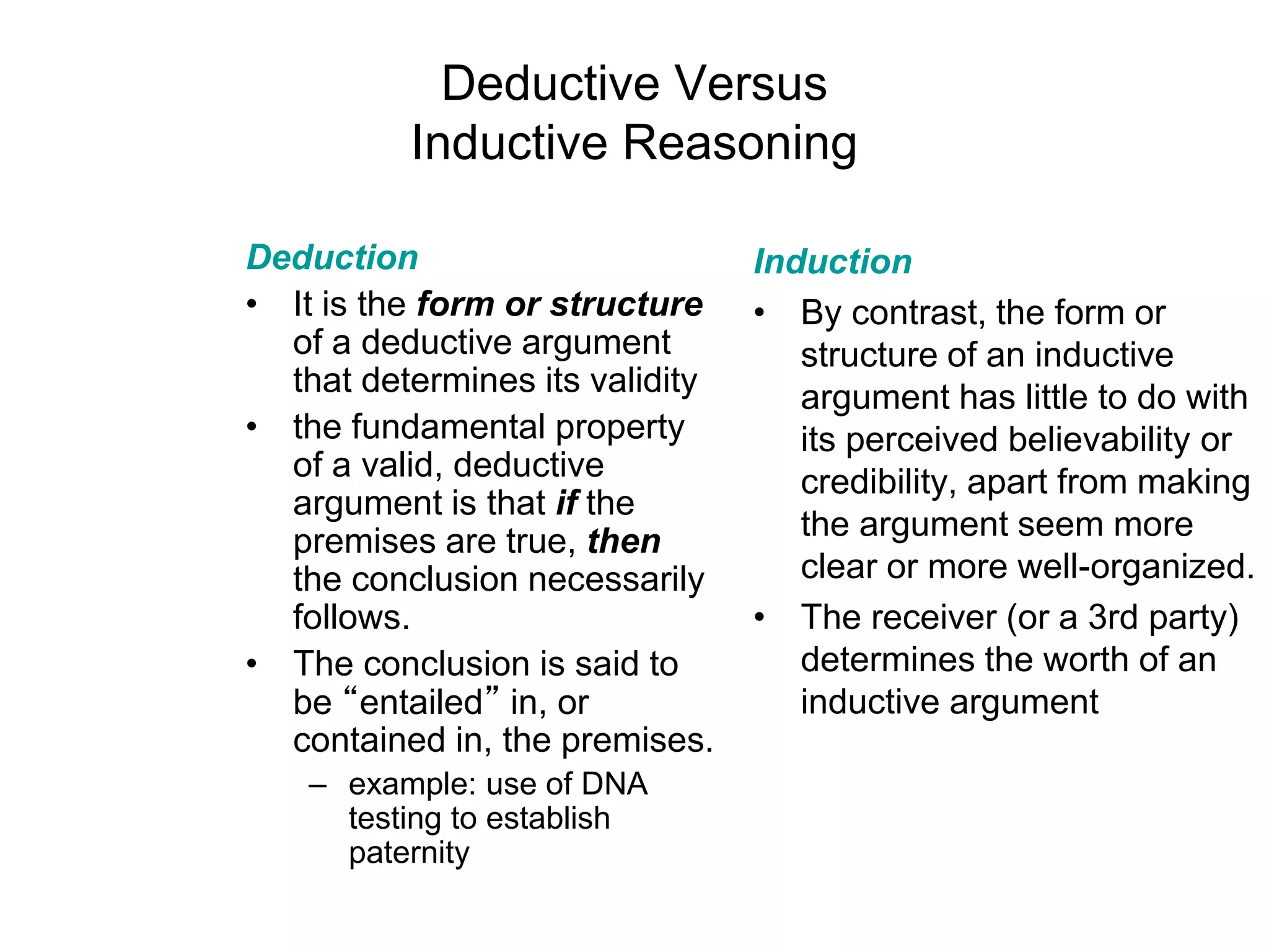Deductive Versus
Inductive Reasoning
Deduction
• It is the form or structure
of a deductive argument
that determines its validity
• the fundamental property
of a valid, deductive
argument is that if the
premises are true, then
the conclusion necessarily
follows.
• The conclusion is said to
be “entailed” in, or
contained in, the premises.
– example: use of DNA
testing to establish
paternity
Induction
• By contrast, the form or
structure of an inductive
argument has little to do with
its perceived believability or
credibility, apart from making
the argument seem more
clear or more well-organized.
• The receiver (or a 3rd party)
determines the worth of an
inductive argument
 