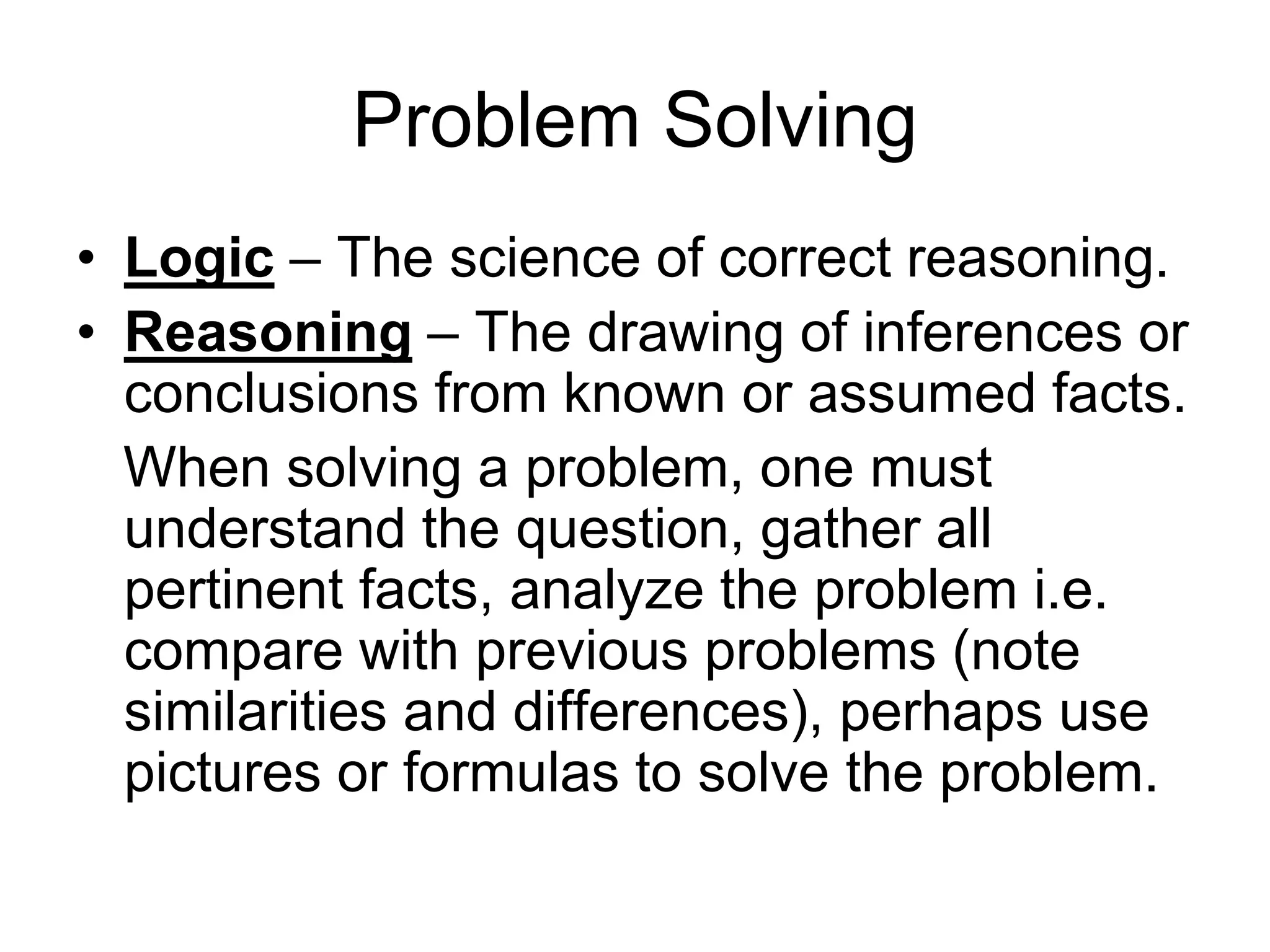 Problem Solving
• Logic – The science of correct reasoning.
• Reasoning – The drawing of inferences or
conclusions from known or assumed facts.
When solving a problem, one must
understand the question, gather all
pertinent facts, analyze the problem i.e.
compare with previous problems (note
similarities and differences), perhaps use
pictures or formulas to solve the problem.
 