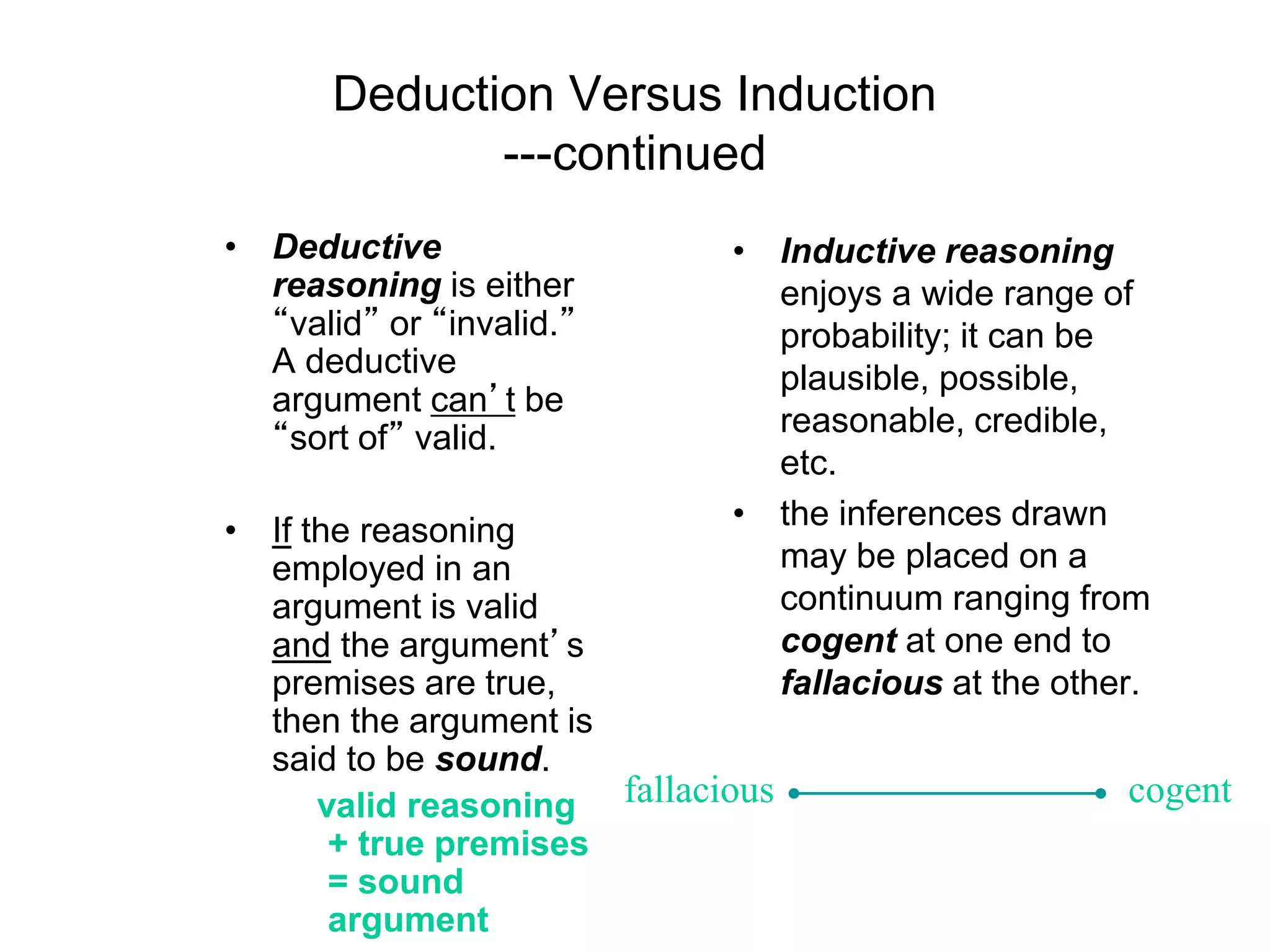 Deduction Versus Induction
---continued
• Deductive
reasoning is either
“valid” or “invalid.”
A deductive
argument can’t be
“sort of” valid.
• If the reasoning
employed in an
argument is valid
and the argument’s
premises are true,
then the argument is
said to be sound.
valid reasoning
+ true premises
= sound
argument
• Inductive reasoning
enjoys a wide range of
probability; it can be
plausible, possible,
reasonable, credible,
etc.
• the inferences drawn
may be placed on a
continuum ranging from
cogent at one end to
fallacious at the other.
fallacious cogent
 