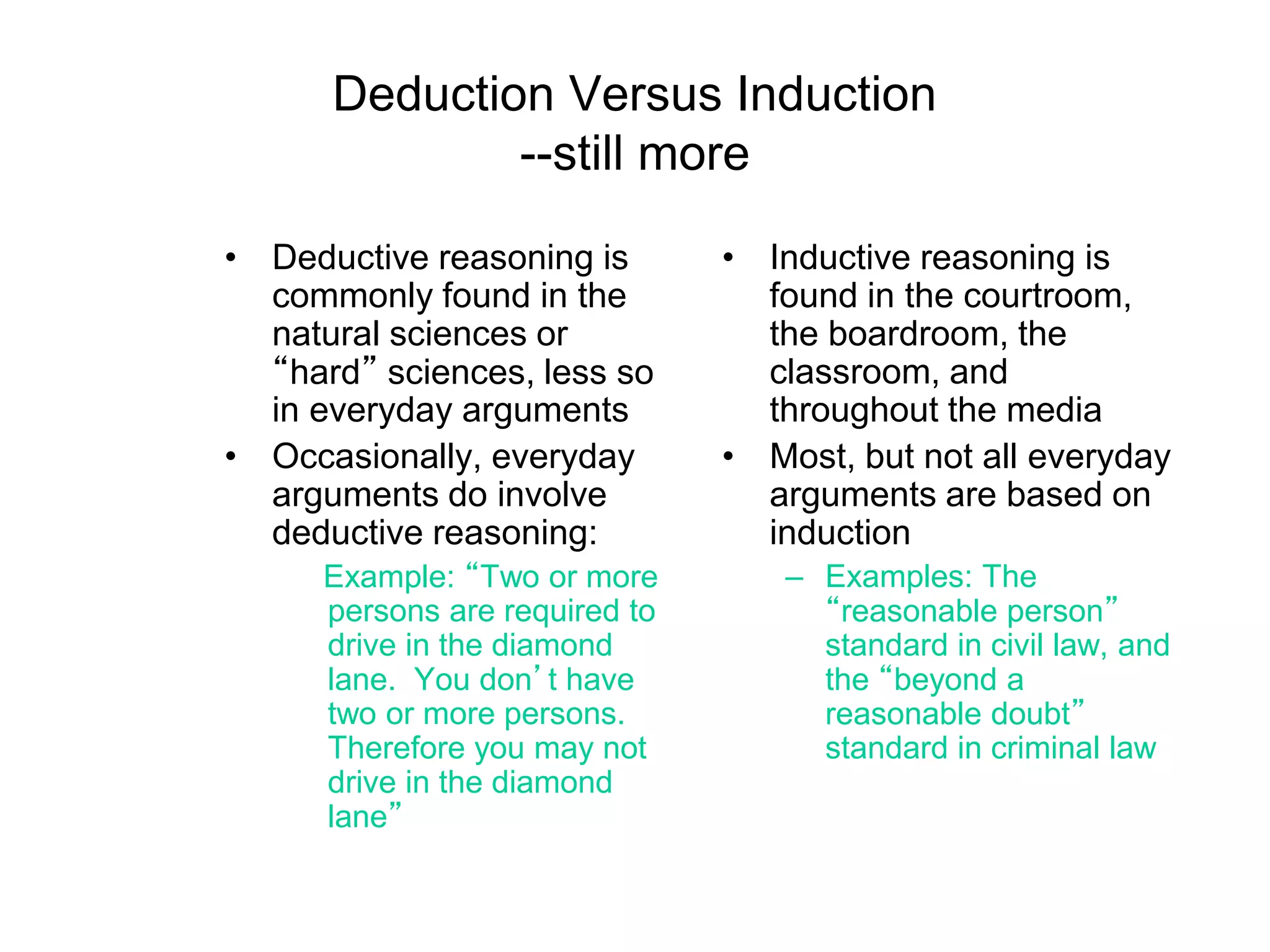 Deduction Versus Induction
--still more
• Deductive reasoning is
commonly found in the
natural sciences or
“hard” sciences, less so
in everyday arguments
• Occasionally, everyday
arguments do involve
deductive reasoning:
Example: “Two or more
persons are required to
drive in the diamond
lane. You don’t have
two or more persons.
Therefore you may not
drive in the diamond
lane”
• Inductive reasoning is
found in the courtroom,
the boardroom, the
classroom, and
throughout the media
• Most, but not all everyday
arguments are based on
induction
– Examples: The
“reasonable person”
standard in civil law, and
the “beyond a
reasonable doubt”
standard in criminal law
 