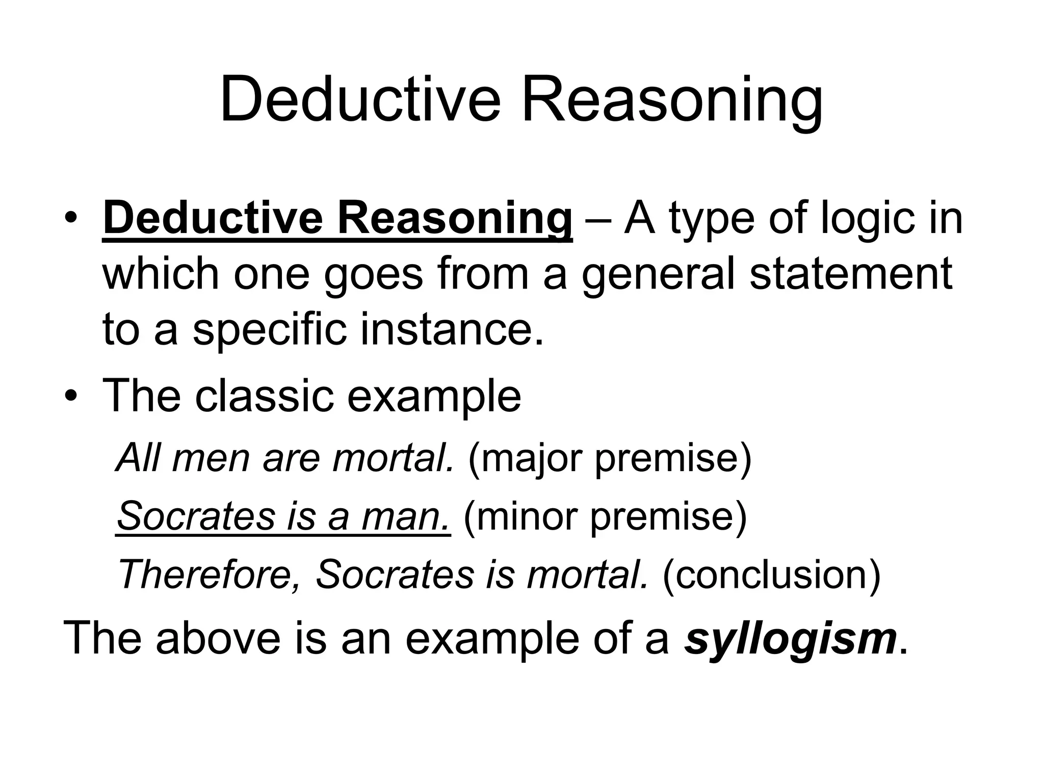 Deductive Reasoning
• Deductive Reasoning – A type of logic in
which one goes from a general statement
to a specific instance.
• The classic example
All men are mortal. (major premise)
Socrates is a man. (minor premise)
Therefore, Socrates is mortal. (conclusion)
The above is an example of a syllogism.
 