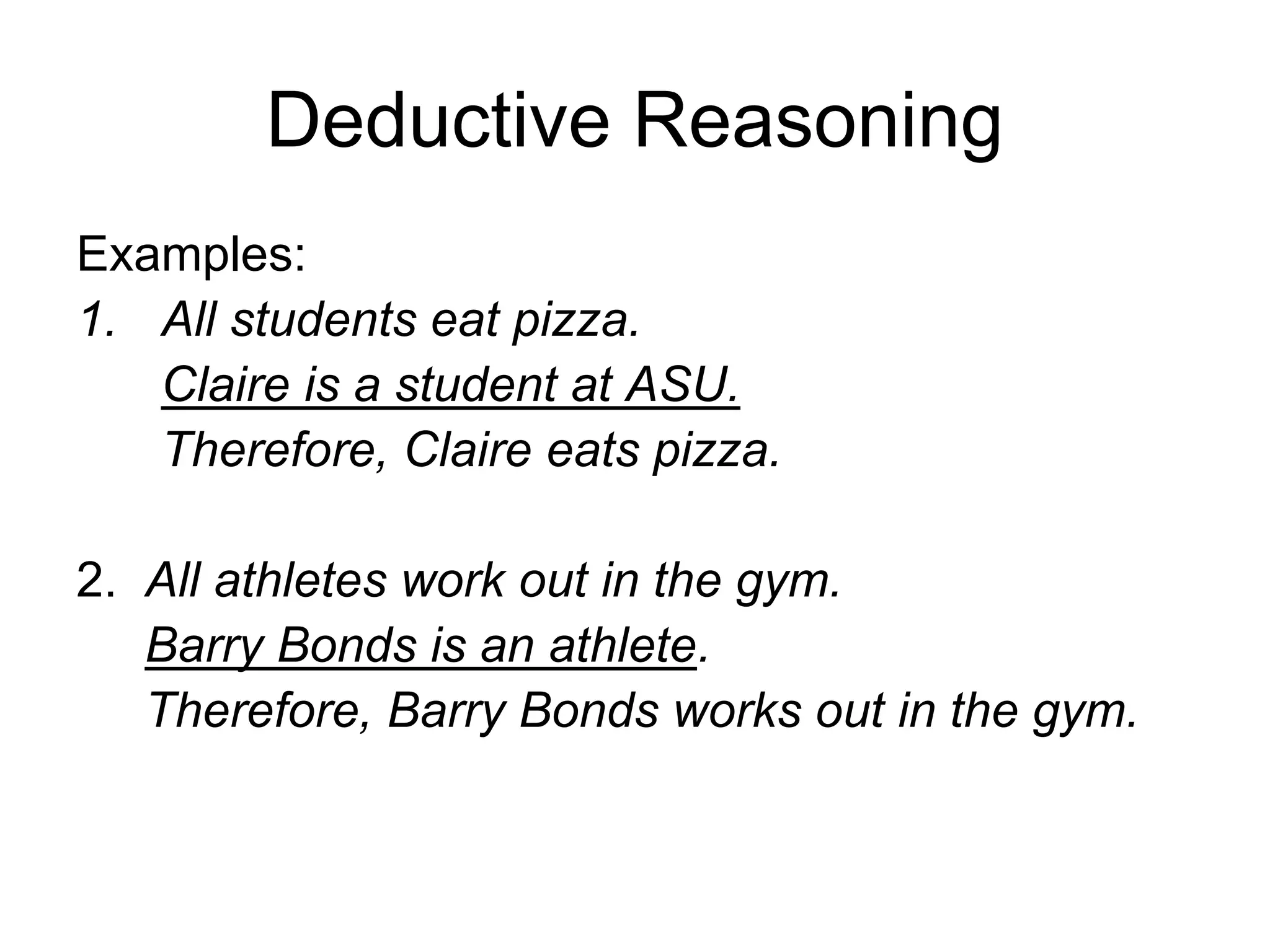 Deductive Reasoning
Examples:
1. All students eat pizza.
Claire is a student at ASU.
Therefore, Claire eats pizza.
2. All athletes work out in the gym.
Barry Bonds is an athlete.
Therefore, Barry Bonds works out in the gym.
 