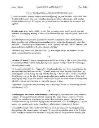 Jamie Flathers English 101.50 and 56, Fall 2019 Page 1 of 2
Choose Your Beginning: An Exercise in Narrowing Topics
Choose one of these methods and start writing a beginning for your first topic. How does it feel?
If it doesn’t feel good—that is, if you’re laboring and don’t know where to go—pick another
method and another topic. Keep going until you find a method and a topic that seem to fit well
together.
1.
Start in scene. Many writers will try to start their stories in a scene, usually a scene that feels
important and engaging. Starting in scene will hook the reader right away and ground them in the
story.
You should choose a scene that is essential to the main character and shows them in action,
doing something that will have consequences later or sets up the plot. For example, rather than
start with, “I think the day will be the same as usual,” you may start with, “I wake up from a bad
dream and realize that today will not be like any other day.”
Feel free to play around with verb tense here. Try both the present and the past tense and see
which seems to fit the narrative better.
2.
Establish the setting. This type of beginning is useful if the setting of your story is essential and
you want to establish a certain mood. See if you can focus on one detail that will be striking or
interesting to the reader.
For example, in the short story “Oceanic” by Greg Egan, the first lines focus on establishing the
setting of being in a boat in the ocean: "The swell was gently lifting and lowering the boat. My
breathing grew slower, falling into step with the creaking of the hull, until I could no longer tell
the difference between the faint rhythmic motion of the cabin and the sensation of filling and
emptying my lungs." Egan uses specific, sensory detail to give the reader a sense of sitting in the
cabin of a boat and starts his story in a particular moment in time.
Keep in mind you can also do scene setting later in the essay if it turns out that starting with the
setting doesn’t work.
3.
Introduce your narrator or main character. Another option is to start with a strong narrative
voice or a strong description of your main character. This might be you, since it’s a personal
narrative, or it might also be someone you know—I’m working on an essay right now whose
first scene features my older sister crying on the side of the Rim of the World Highway. You can
present your narrative voice so the reader knows what to expect for the rest of the story.
Though J.D. Salinger’s The Catcher in the Rye is a novel, not an essay, it has an opening line
that establishes the narrative voice right away: “If you really want to hear about it, the first thing
you’ll probably want to know is where I was born, and what my lousy childhood was like, and
 