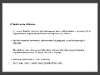 • ii) Supplementary Estimate
• Its type of detailed estimate, which is prepared when additional works are required to
supplement to original proposed work during execution of work.
• The fresh detailed estimate of additional work is prepared in addition to original
estimate.
• The abstract shows the amount of original estimate and total amount including
supplementary amount for which sanction is required.
• No comparative abstract form is required.
• Eg. In large room, required to construct partition walls.
 