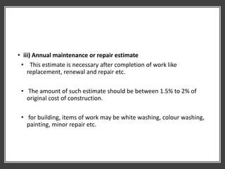• iii) Annual maintenance or repair estimate
• This estimate is necessary after completion of work like
replacement, renewal and repair etc.
• The amount of such estimate should be between 1.5% to 2% of
original cost of construction.
• for building, items of work may be white washing, colour washing,
painting, minor repair etc.
 