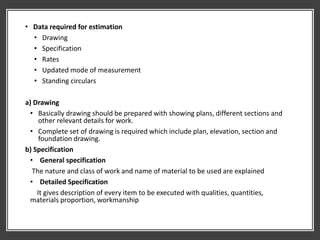 • Data required for estimation
• Drawing
• Specification
• Rates
• Updated mode of measurement
• Standing circulars
a) Drawing
• Basically drawing should be prepared with showing plans, different sections and
other relevant details for work.
• Complete set of drawing is required which include plan, elevation, section and
foundation drawing.
b) Specification
• General specification
The nature and class of work and name of material to be used are explained
• Detailed Specification
It gives description of every item to be executed with qualities, quantities,
materials proportion, workmanship
 