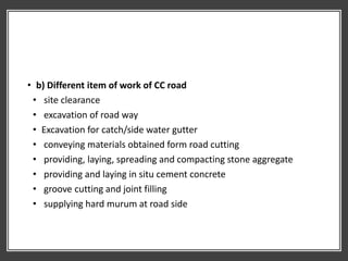 • b) Different item of work of CC road
• site clearance
• excavation of road way
• Excavation for catch/side water gutter
• conveying materials obtained form road cutting
• providing, laying, spreading and compacting stone aggregate
• providing and laying in situ cement concrete
• groove cutting and joint filling
• supplying hard murum at road side
 