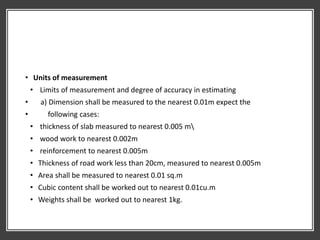 • Units of measurement
• Limits of measurement and degree of accuracy in estimating
• a) Dimension shall be measured to the nearest 0.01m expect the
• following cases:
• thickness of slab measured to nearest 0.005 m
• wood work to nearest 0.002m
• reinforcement to nearest 0.005m
• Thickness of road work less than 20cm, measured to nearest 0.005m
• Area shall be measured to nearest 0.01 sq.m
• Cubic content shall be worked out to nearest 0.01cu.m
• Weights shall be worked out to nearest 1kg.
 