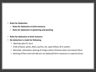 • Rules for Deduction
• Rules for deduction in brick masonry
• Rules for deduction in plastering and pointing
• Rules for deduction in brick masonry
• No deduction is made for following
• Opening upto 0.1 sq.m
• Ends of beam, posts, afters, purlins, etc. upto 0.05sq. M in scetion
• Bed plate, wall plates, bearing of chajjas where thickness does not exceed 10cm.
• Bearing of floor and roof slab are not deducted form masonary in superstructure.
 