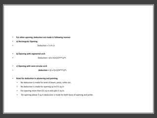 • For other opening, deduction are made in following manner
• a) Rectangular Opening
• Deduction = l x h x t
• b) Opening with segmental arch
• Deduction = ((l x h)+(2/3*l*r))*t
• c) Opening with semi-circular arch
• deduction = ((l x h)+(3/4*l*r))*t
• Rules for deduction in plastering and pointing
• No deduction is made for ends of beam, posts, rafter etc.
• No deduction is made for opening up to 0.5 sq.m
• For opening more than 0.5 sq.m and upto 3 sq.m.
• for opening above 3 sq.m deduction is made for both faces of opening and jambs.
 