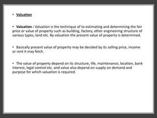 • Valuation
• Valuation : Valuation is the technique of to estimating and determining the fair
price or value of property such as building, factory, other engineering structure of
various types, land etc. By valuation the present value of property is determined.
• Basically present value of property may be decided by its selling price, income
or rent it may fetch.
• The value of property depend on its structure, life, maintenance, location, bank
interest, legal control etc. and value also depend on supply on demand and
purpose for which valuation is required.
 